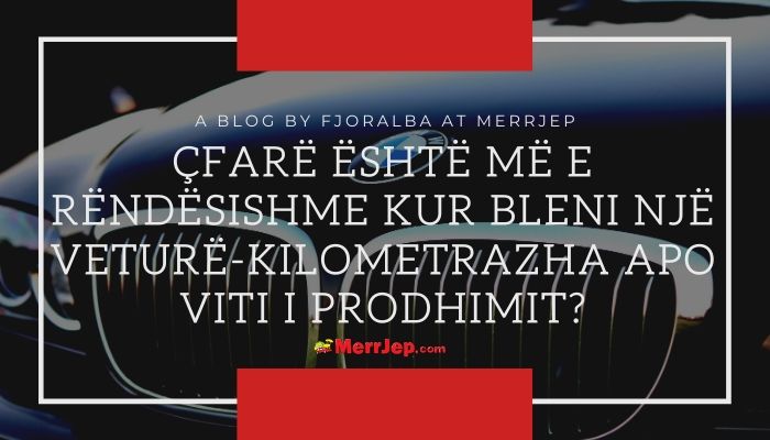 Cfare eshte me rendesishme kur bleni nje veture-Kilometrazha apo viti i prodhimit?